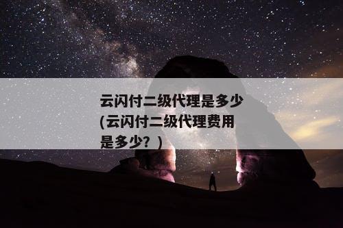 云闪付二级代理是多少(云闪付二级代理费用是多少？)