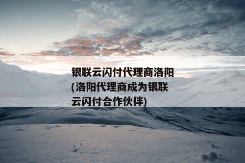 银联云闪付代理商洛阳(洛阳代理商成为银联云闪付合作伙伴)