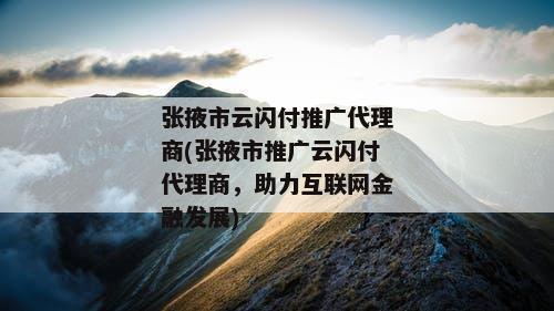 张掖市云闪付推广代理商(张掖市推广云闪付代理商，助力互联网金融发展)