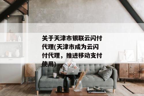 关于天津市银联云闪付代理(天津市成为云闪付代理，推进移动支付使用)