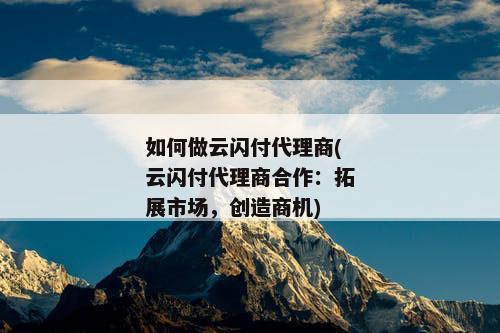 如何做云闪付代理商(云闪付代理商合作：拓展市场，创造商机)
