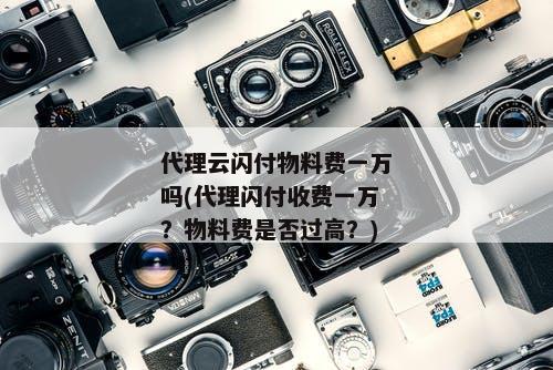 代理云闪付物料费一万吗(代理闪付收费一万？物料费是否过高？)