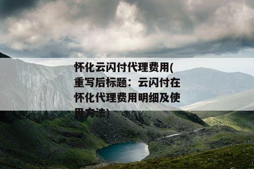怀化云闪付代理费用(重写后标题：云闪付在怀化代理费用明细及使用方法)