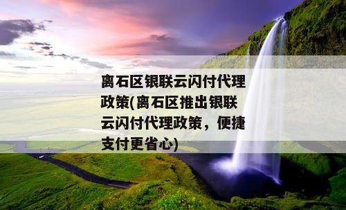 离石区银联云闪付代理政策(离石区推出银联云闪付代理政策，便捷支付更省心)