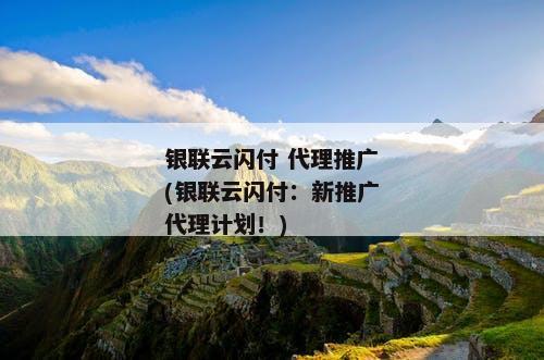银联云闪付 代理推广(银联云闪付：新推广代理计划！)