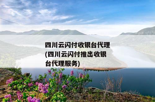 四川云闪付收银台代理(四川云闪付推出收银台代理服务)