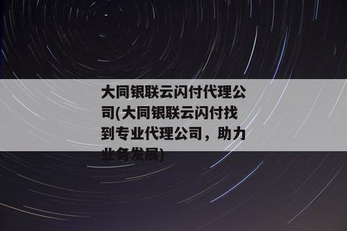 大同银联云闪付代理公司(大同银联云闪付找到专业代理公司，助力业务发展)