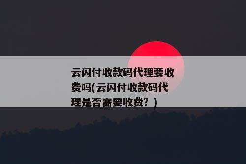 云闪付收款码代理要收费吗(云闪付收款码代理是否需要收费？)
