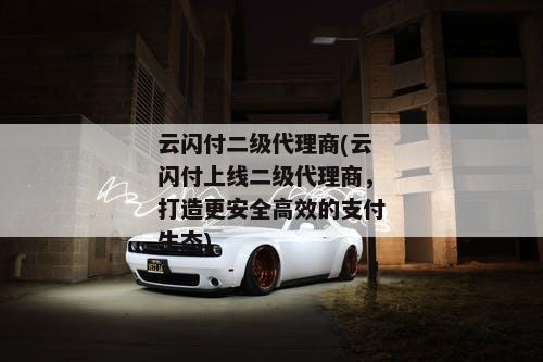 云闪付二级代理商(云闪付上线二级代理商，打造更安全高效的支付生态)