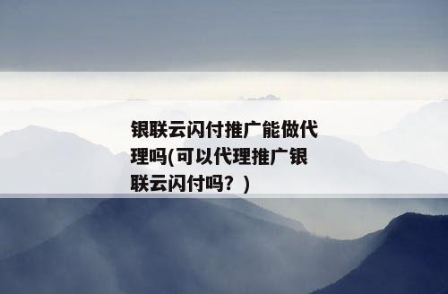 银联云闪付推广能做代理吗(可以代理推广银联云闪付吗？)