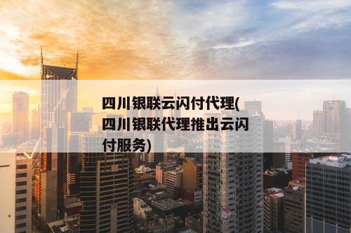 四川银联云闪付代理(四川银联代理推出云闪付服务)