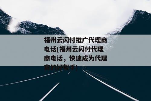 福州云闪付推广代理商电话(福州云闪付代理商电话，快速成为代理商的好帮手)