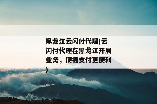 黑龙江云闪付代理(云闪付代理在黑龙江开展业务，便捷支付更便利)