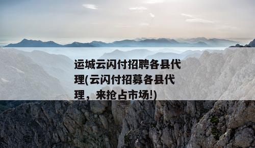 运城云闪付招聘各县代理(云闪付招募各县代理，来抢占市场!)