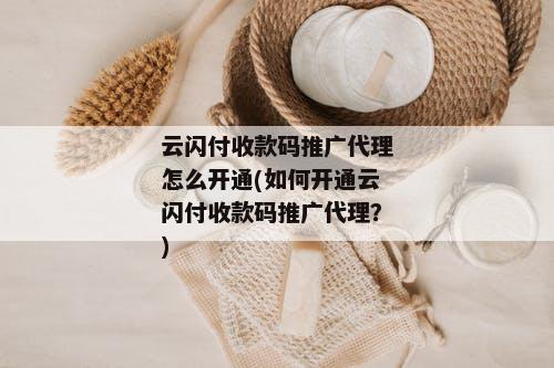 云闪付收款码推广代理怎么开通(如何开通云闪付收款码推广代理？)