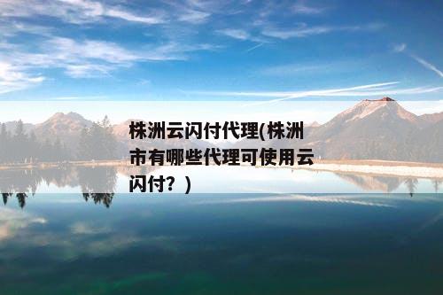 株洲云闪付代理(株洲市有哪些代理可使用云闪付？)