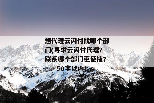想代理云闪付找哪个部门(寻求云闪付代理？联系哪个部门更便捷？——50字以内)