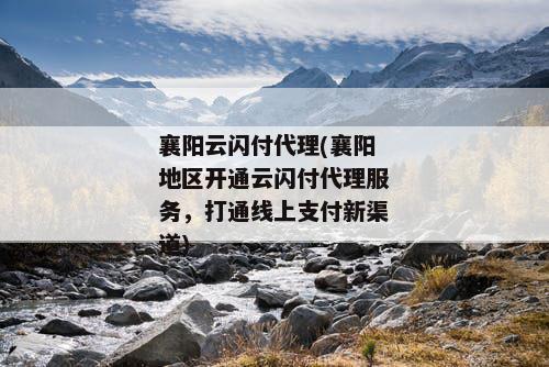 襄阳云闪付代理(襄阳地区开通云闪付代理服务，打通线上支付新渠道)