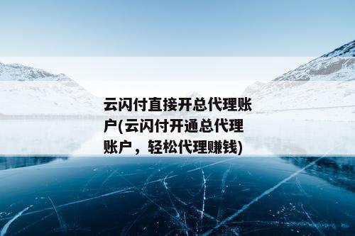 云闪付直接开总代理账户(云闪付开通总代理账户，轻松代理赚钱)