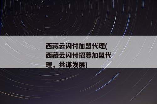 西藏云闪付加盟代理(西藏云闪付招募加盟代理，共谋发展)