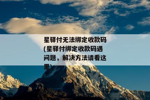 星驿付无法绑定收款码(星驿付绑定收款码遇问题，解决方法请看这里)