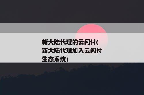 新大陆代理的云闪付(新大陆代理加入云闪付生态系统)