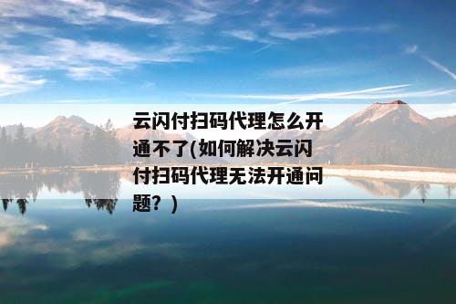 云闪付扫码代理怎么开通不了(如何解决云闪付扫码代理无法开通问题？)