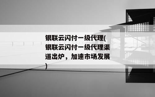 银联云闪付一级代理(银联云闪付一级代理渠道出炉，加速市场发展)