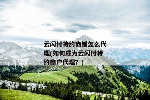 云闪付特约商铺怎么代理(如何成为云闪付特约商户代理？)