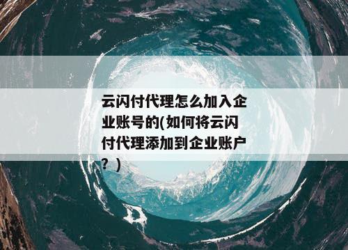 云闪付代理怎么加入企业账号的(如何将云闪付代理添加到企业账户？)
