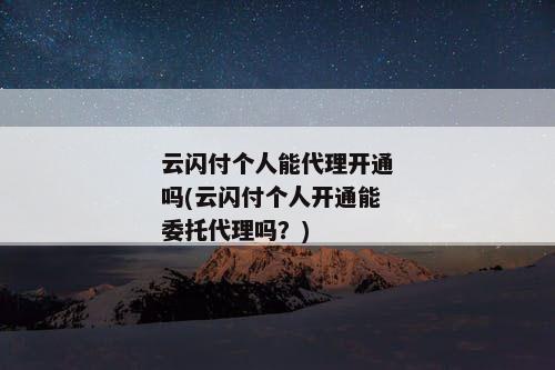 云闪付个人能代理开通吗(云闪付个人开通能委托代理吗？)