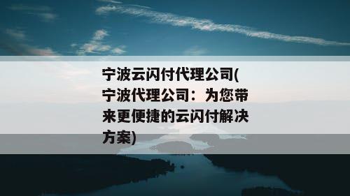 宁波云闪付代理公司(宁波代理公司：为您带来更便捷的云闪付解决方案)