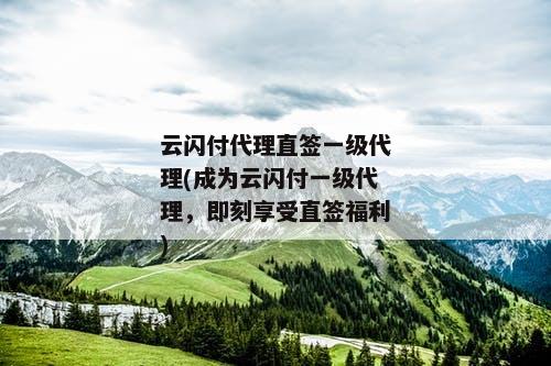 云闪付代理直签一级代理(成为云闪付一级代理，即刻享受直签福利)