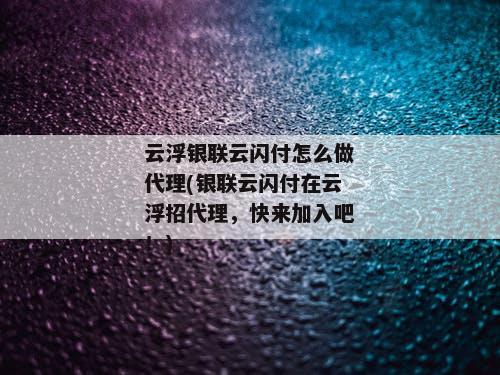 云浮银联云闪付怎么做代理(银联云闪付在云浮招代理，快来加入吧！)